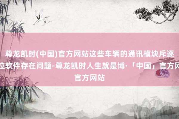 尊龙凯时(中国)官方网站这些车辆的通讯模块斥逐单位软件存在问题-尊龙凯时人生就是博·「中国」官方网站