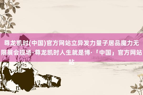 尊龙凯时(中国)官方网站　　立异发力量子居品魔力无限　　展会现场-尊龙凯时人生就是博·「中国」官方网站