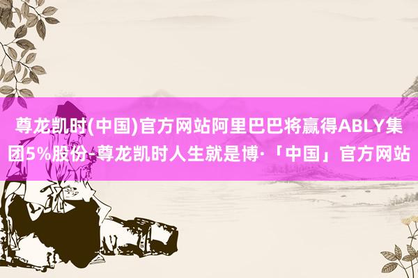 尊龙凯时(中国)官方网站阿里巴巴将赢得ABLY集团5%股份-尊龙凯时人生就是博·「中国」官方网站