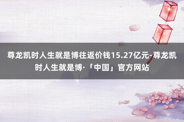 尊龙凯时人生就是博往返价钱15.27亿元-尊龙凯时人生就是博·「中国」官方网站