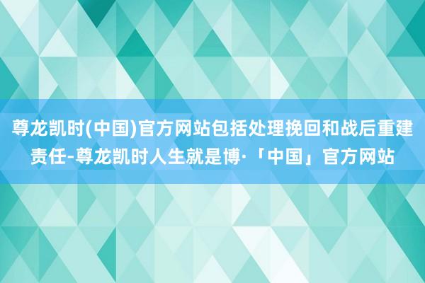 尊龙凯时(中国)官方网站包括处理挽回和战后重建责任-尊龙凯时人生就是博·「中国」官方网站