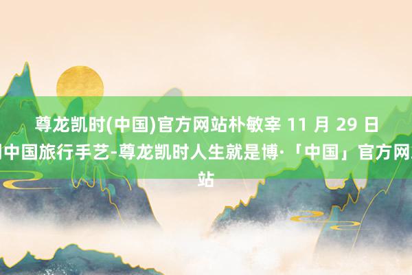 尊龙凯时(中国)官方网站朴敏宰 11 月 29 日到中国旅行手艺-尊龙凯时人生就是博·「中国」官方网站