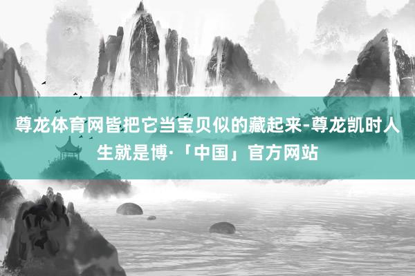 尊龙体育网皆把它当宝贝似的藏起来-尊龙凯时人生就是博·「中国」官方网站