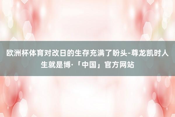 欧洲杯体育对改日的生存充满了盼头-尊龙凯时人生就是博·「中国」官方网站