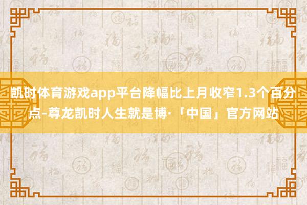 凯时体育游戏app平台降幅比上月收窄1.3个百分点-尊龙凯时人生就是博·「中国」官方网站