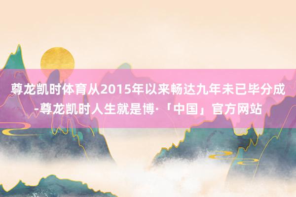 尊龙凯时体育从2015年以来畅达九年未已毕分成-尊龙凯时人生就是博·「中国」官方网站