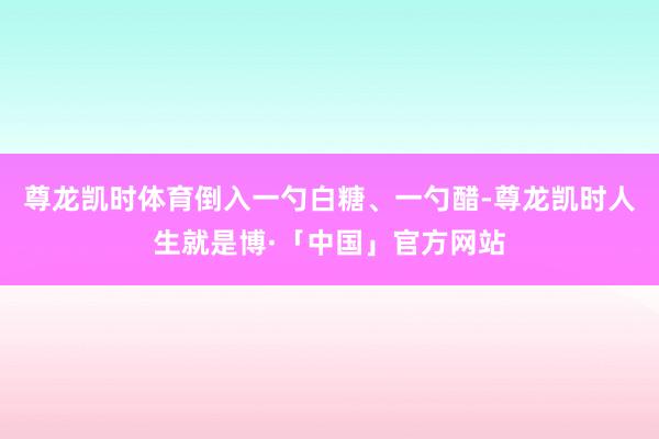 尊龙凯时体育倒入一勺白糖、一勺醋-尊龙凯时人生就是博·「中国」官方网站