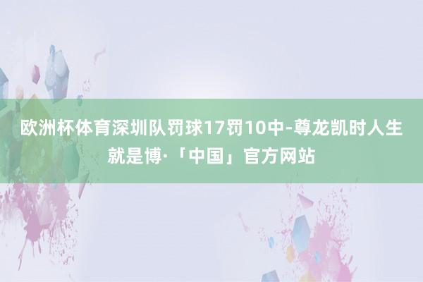 欧洲杯体育深圳队罚球17罚10中-尊龙凯时人生就是博·「中国」官方网站