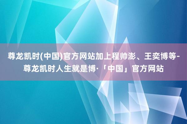 尊龙凯时(中国)官方网站加上程帅澎、王奕博等-尊龙凯时人生就是博·「中国」官方网站