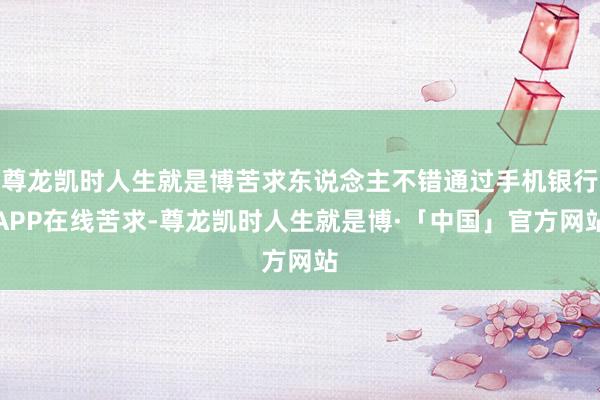 尊龙凯时人生就是博苦求东说念主不错通过手机银行APP在线苦求-尊龙凯时人生就是博·「中国」官方网站