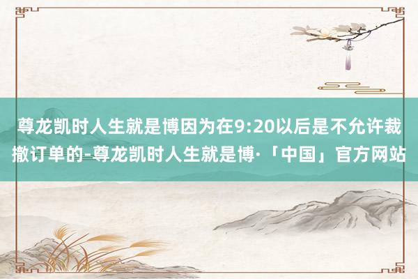 尊龙凯时人生就是博因为在9:20以后是不允许裁撤订单的-尊龙凯时人生就是博·「中国」官方网站