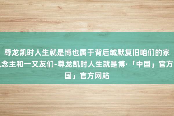 尊龙凯时人生就是博也属于背后缄默复旧咱们的家东说念主和一又友们-尊龙凯时人生就是博·「中国」官方网站