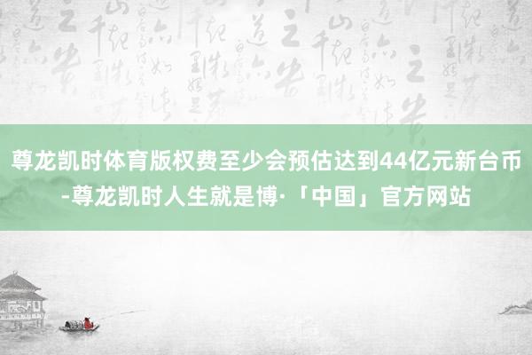 尊龙凯时体育版权费至少会预估达到44亿元新台币-尊龙凯时人生就是博·「中国」官方网站
