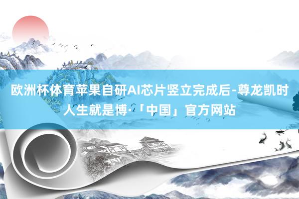 欧洲杯体育苹果自研AI芯片竖立完成后-尊龙凯时人生就是博·「中国」官方网站