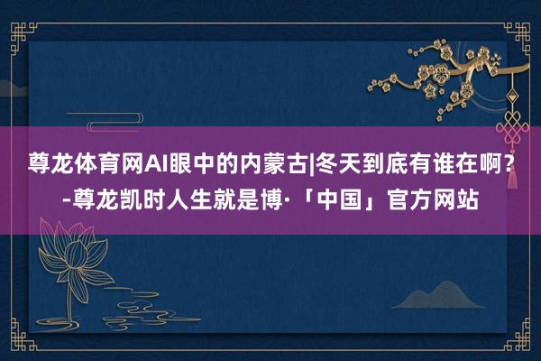尊龙体育网AI眼中的内蒙古|冬天到底有谁在啊？-尊龙凯时人生就是博·「中国」官方网站