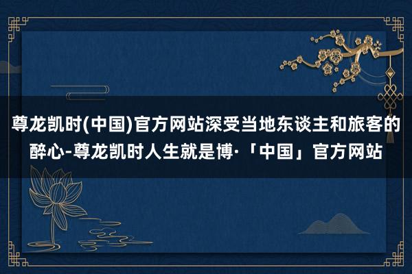 尊龙凯时(中国)官方网站深受当地东谈主和旅客的醉心-尊龙凯时人生就是博·「中国」官方网站