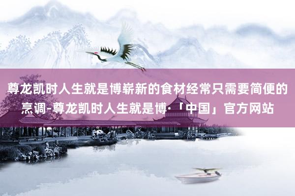 尊龙凯时人生就是博崭新的食材经常只需要简便的烹调-尊龙凯时人生就是博·「中国」官方网站
