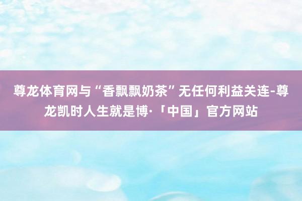 尊龙体育网与“香飘飘奶茶”无任何利益关连-尊龙凯时人生就是博·「中国」官方网站