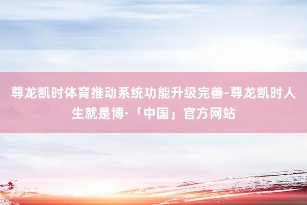 尊龙凯时体育推动系统功能升级完善-尊龙凯时人生就是博·「中国」官方网站