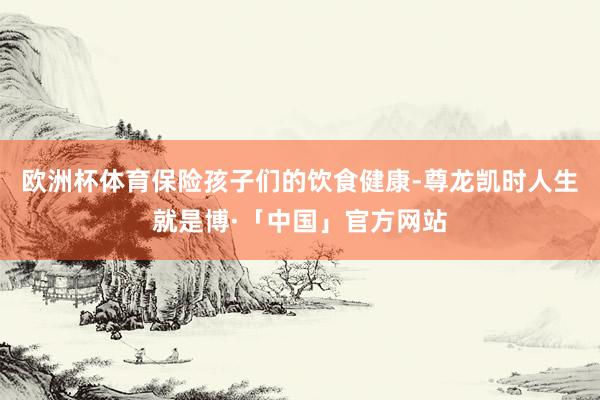 欧洲杯体育保险孩子们的饮食健康-尊龙凯时人生就是博·「中国」官方网站