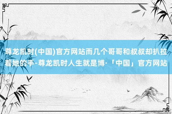 尊龙凯时(中国)官方网站而几个哥哥和叔叔却扒拉着她的手-尊龙凯时人生就是博·「中国」官方网站