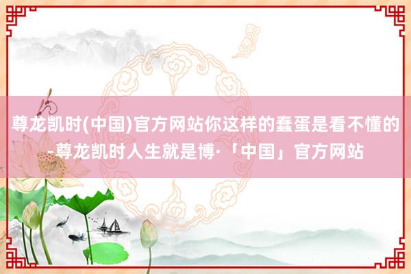 尊龙凯时(中国)官方网站你这样的蠢蛋是看不懂的-尊龙凯时人生就是博·「中国」官方网站