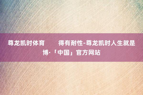 尊龙凯时体育        得有耐性-尊龙凯时人生就是博·「中国」官方网站