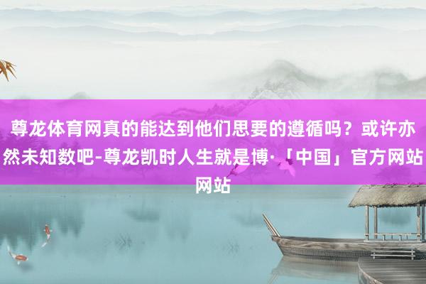尊龙体育网真的能达到他们思要的遵循吗？或许亦然未知数吧-尊龙凯时人生就是博·「中国」官方网站