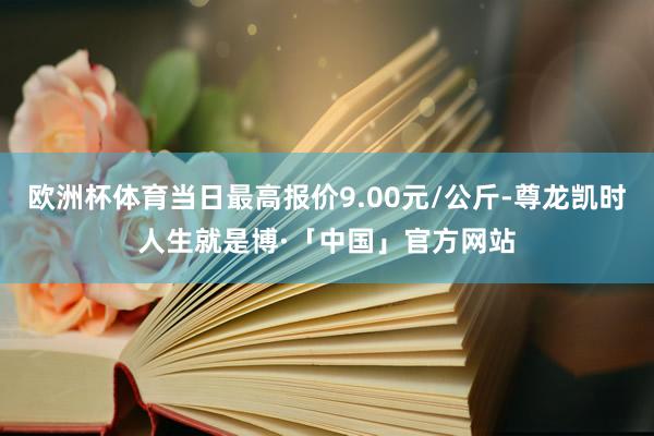 欧洲杯体育当日最高报价9.00元/公斤-尊龙凯时人生就是博·「中国」官方网站