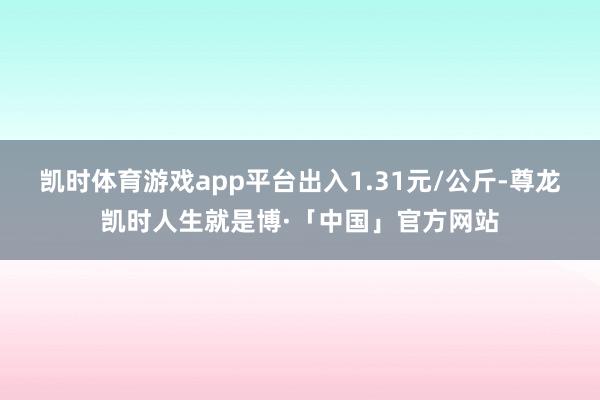 凯时体育游戏app平台出入1.31元/公斤-尊龙凯时人生就是博·「中国」官方网站