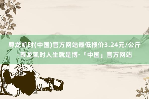 尊龙凯时(中国)官方网站最低报价3.24元/公斤-尊龙凯时人生就是博·「中国」官方网站