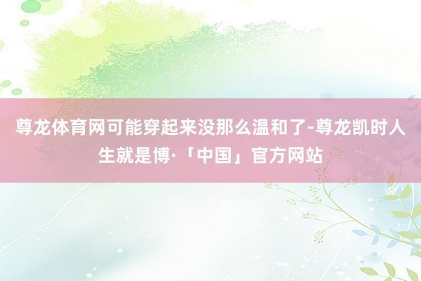 尊龙体育网可能穿起来没那么温和了-尊龙凯时人生就是博·「中国」官方网站