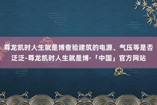 尊龙凯时人生就是博查验建筑的电源、气压等是否泛泛-尊龙凯时人生就是博·「中国」官方网站