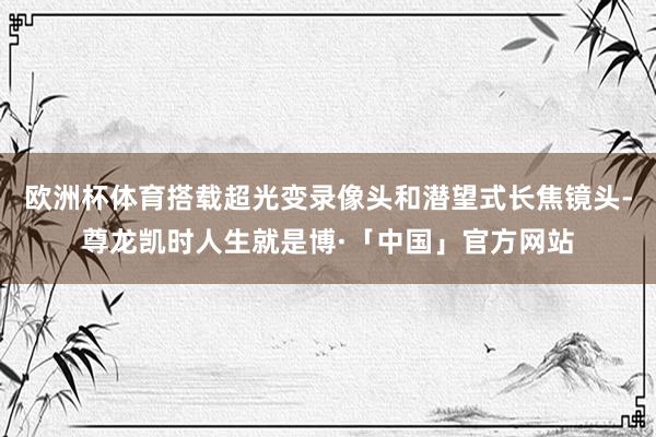 欧洲杯体育搭载超光变录像头和潜望式长焦镜头-尊龙凯时人生就是博·「中国」官方网站