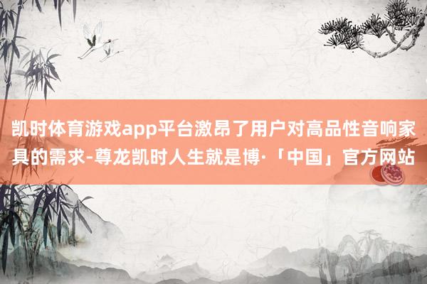 凯时体育游戏app平台激昂了用户对高品性音响家具的需求-尊龙凯时人生就是博·「中国」官方网站