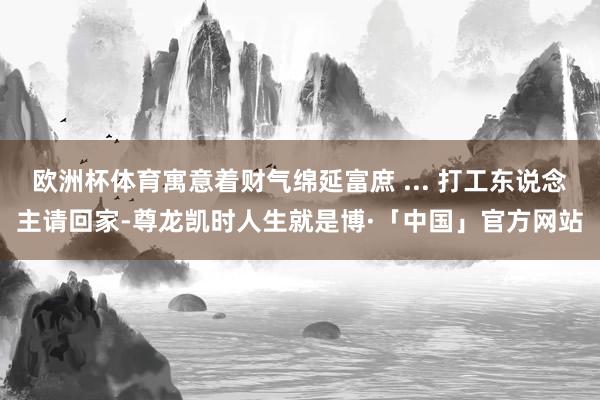 欧洲杯体育寓意着财气绵延富庶 ... 打工东说念主请回家-尊龙凯时人生就是博·「中国」官方网站