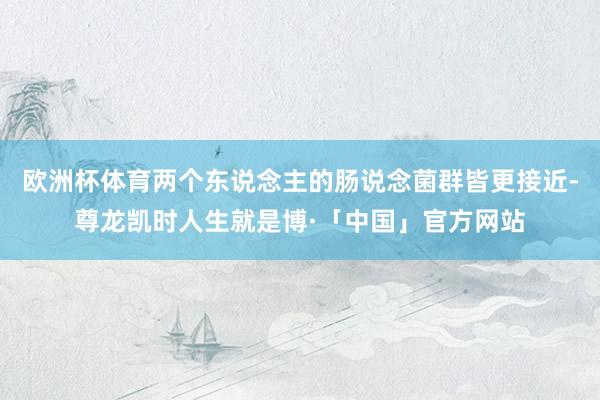 欧洲杯体育两个东说念主的肠说念菌群皆更接近-尊龙凯时人生就是博·「中国」官方网站