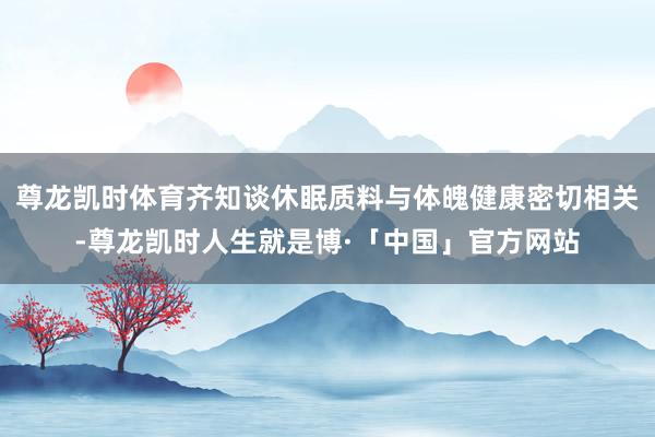 尊龙凯时体育齐知谈休眠质料与体魄健康密切相关-尊龙凯时人生就是博·「中国」官方网站