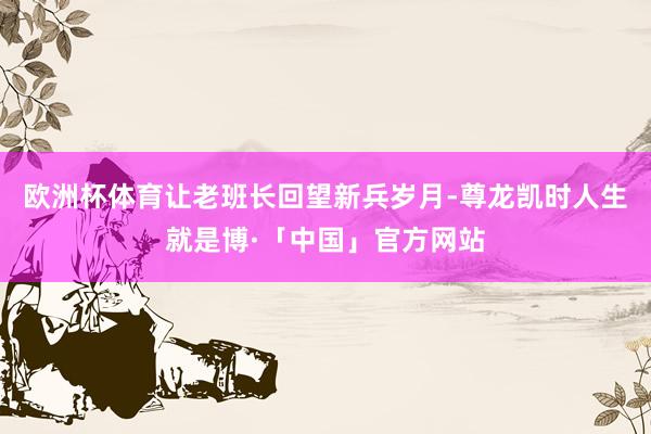 欧洲杯体育让老班长回望新兵岁月-尊龙凯时人生就是博·「中国」官方网站