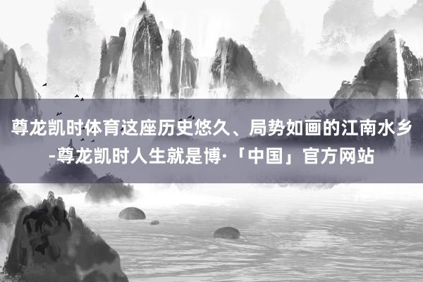 尊龙凯时体育这座历史悠久、局势如画的江南水乡-尊龙凯时人生就是博·「中国」官方网站