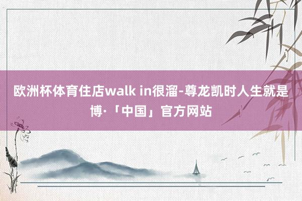 欧洲杯体育住店walk in很溜-尊龙凯时人生就是博·「中国」官方网站