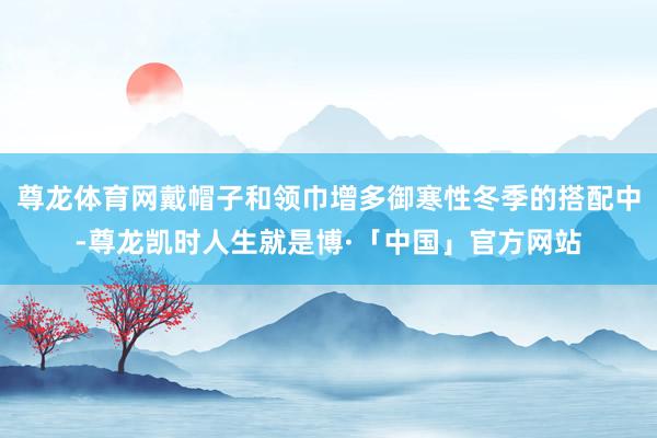 尊龙体育网戴帽子和领巾增多御寒性冬季的搭配中-尊龙凯时人生就是博·「中国」官方网站