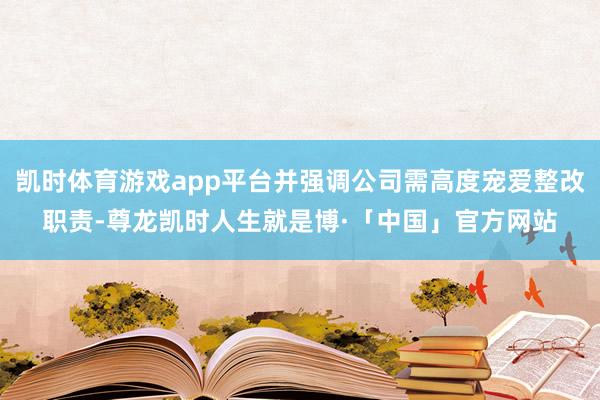 凯时体育游戏app平台并强调公司需高度宠爱整改职责-尊龙凯时人生就是博·「中国」官方网站