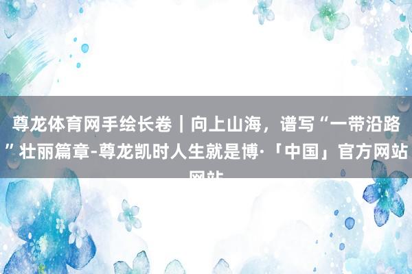尊龙体育网手绘长卷｜向上山海，谱写“一带沿路”壮丽篇章-尊龙凯时人生就是博·「中国」官方网站