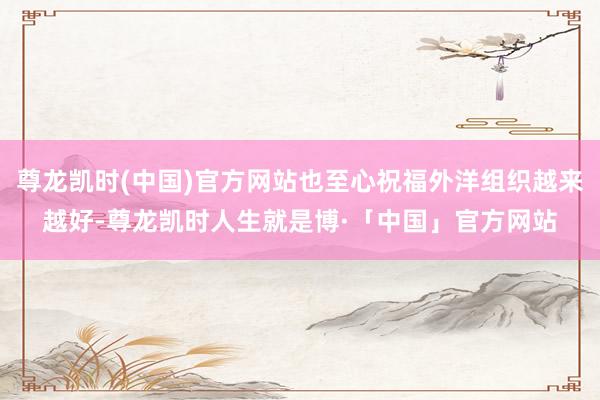 尊龙凯时(中国)官方网站也至心祝福外洋组织越来越好-尊龙凯时人生就是博·「中国」官方网站