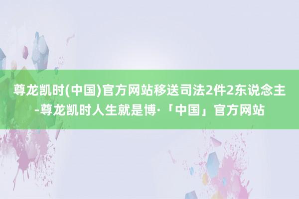 尊龙凯时(中国)官方网站移送司法2件2东说念主-尊龙凯时人生就是博·「中国」官方网站