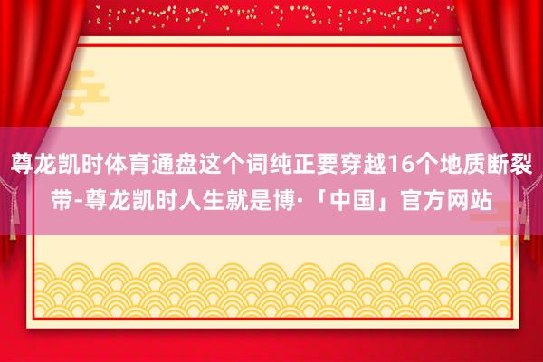 尊龙凯时体育通盘这个词纯正要穿越16个地质断裂带-尊龙凯时人生就是博·「中国」官方网站