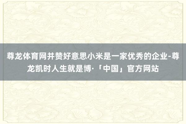 尊龙体育网并赞好意思小米是一家优秀的企业-尊龙凯时人生就是博·「中国」官方网站