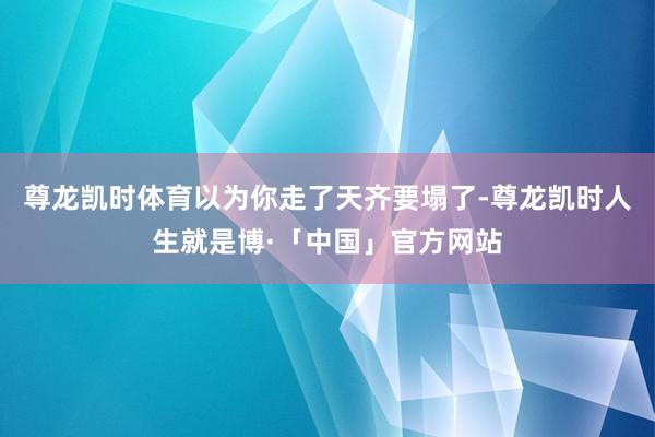 尊龙凯时体育以为你走了天齐要塌了-尊龙凯时人生就是博·「中国」官方网站