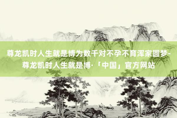 尊龙凯时人生就是博为数千对不孕不育浑家圆梦-尊龙凯时人生就是博·「中国」官方网站